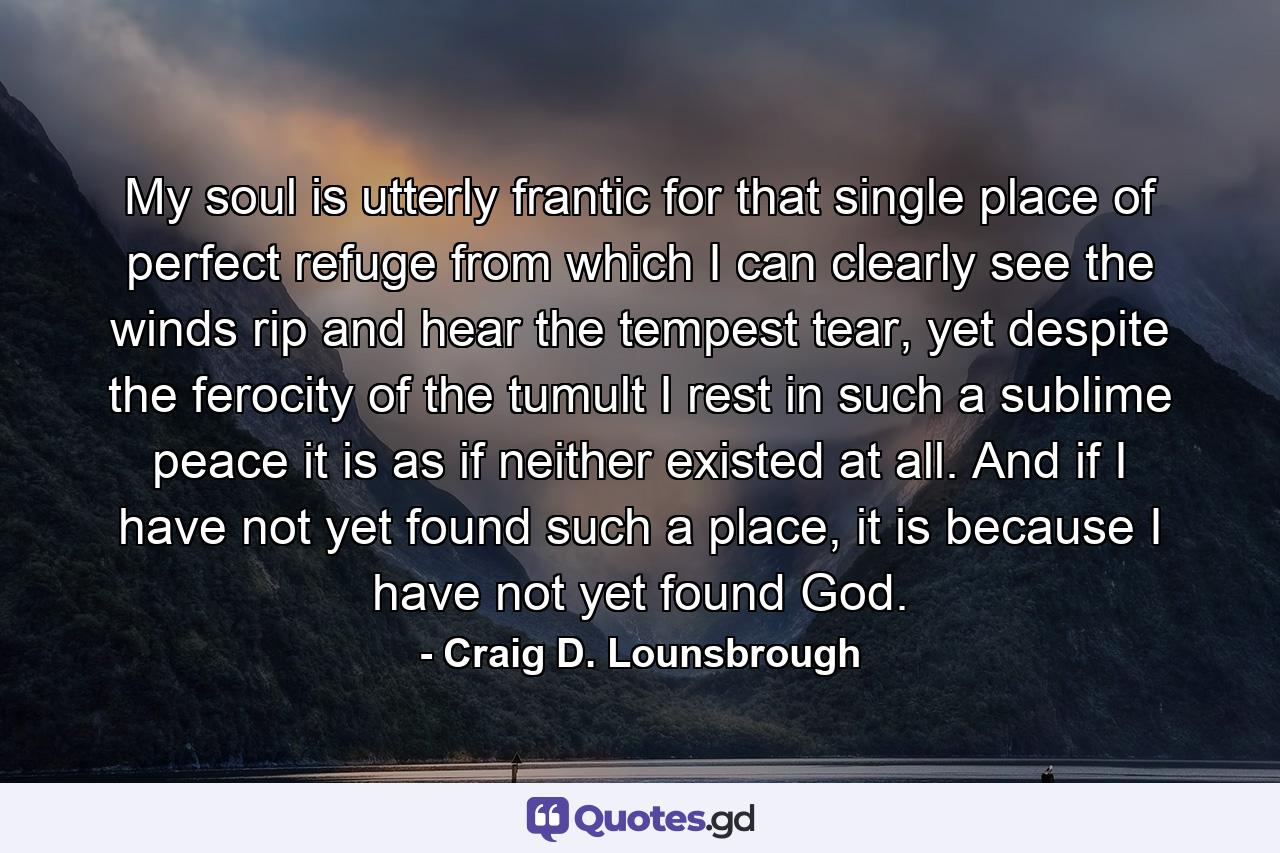 My soul is utterly frantic for that single place of perfect refuge from which I can clearly see the winds rip and hear the tempest tear, yet despite the ferocity of the tumult I rest in such a sublime peace it is as if neither existed at all. And if I have not yet found such a place, it is because I have not yet found God. - Quote by Craig D. Lounsbrough