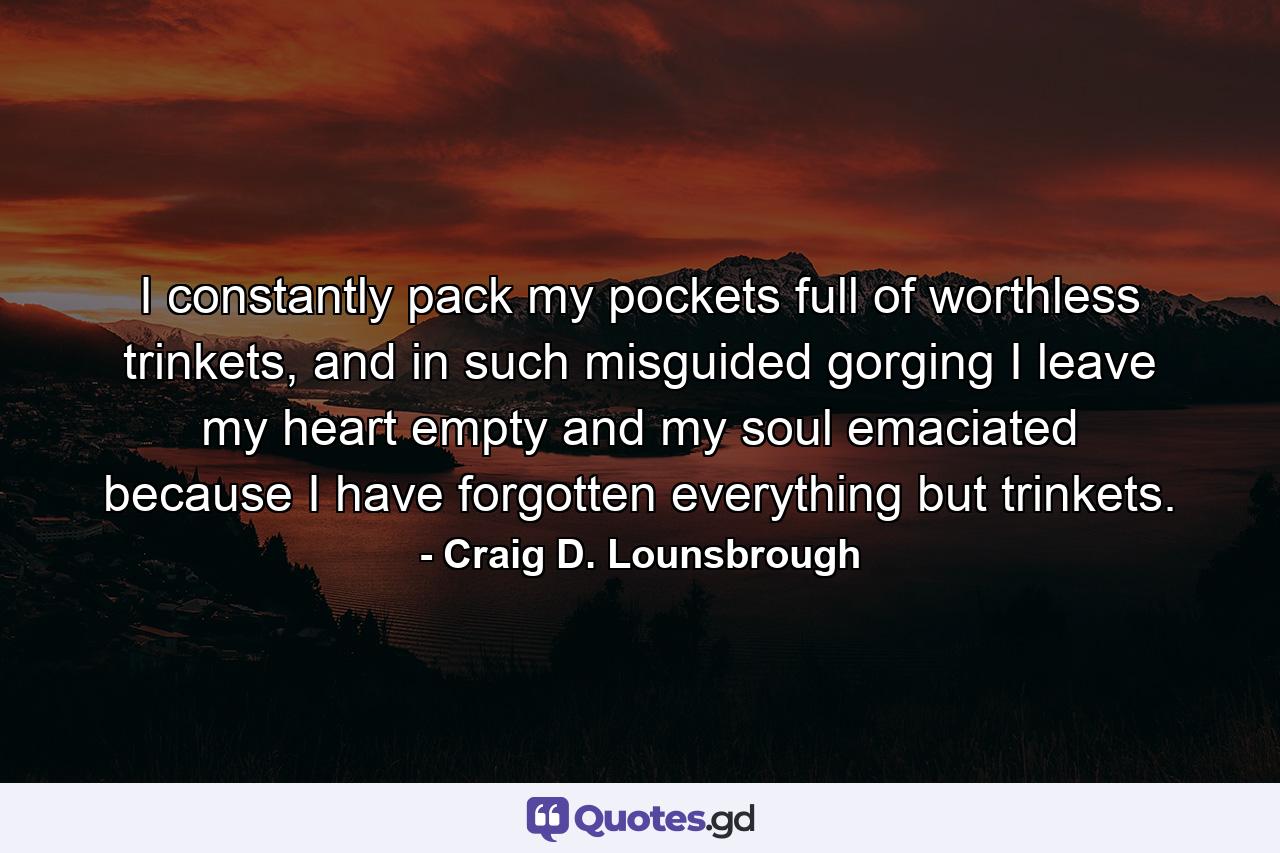 I constantly pack my pockets full of worthless trinkets, and in such misguided gorging I leave my heart empty and my soul emaciated because I have forgotten everything but trinkets. - Quote by Craig D. Lounsbrough