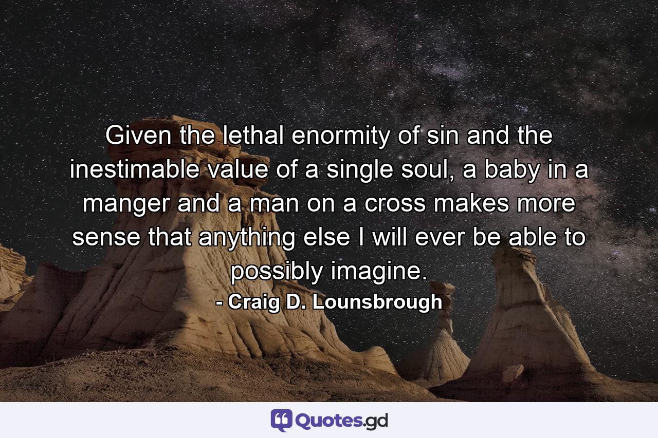 Given the lethal enormity of sin and the inestimable value of a single soul, a baby in a manger and a man on a cross makes more sense that anything else I will ever be able to possibly imagine. - Quote by Craig D. Lounsbrough