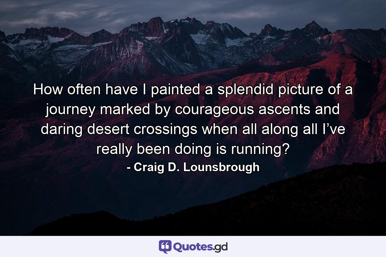 How often have I painted a splendid picture of a journey marked by courageous ascents and daring desert crossings when all along all I’ve really been doing is running? - Quote by Craig D. Lounsbrough