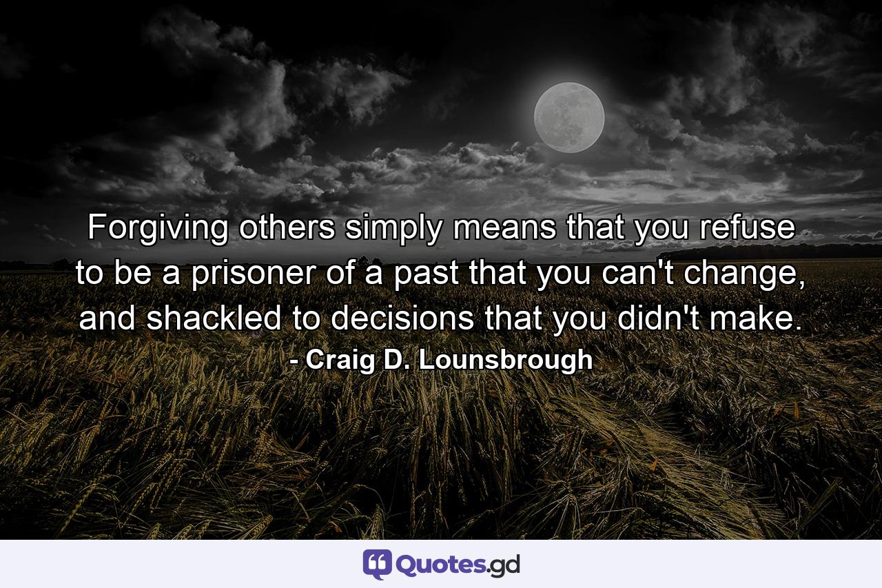 Forgiving others simply means that you refuse to be a prisoner of a past that you can't change, and shackled to decisions that you didn't make. - Quote by Craig D. Lounsbrough