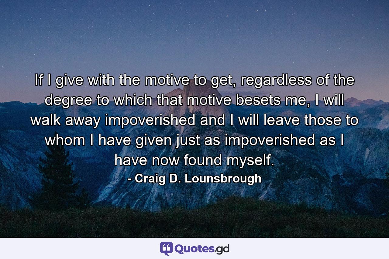 If I give with the motive to get, regardless of the degree to which that motive besets me, I will walk away impoverished and I will leave those to whom I have given just as impoverished as I have now found myself. - Quote by Craig D. Lounsbrough