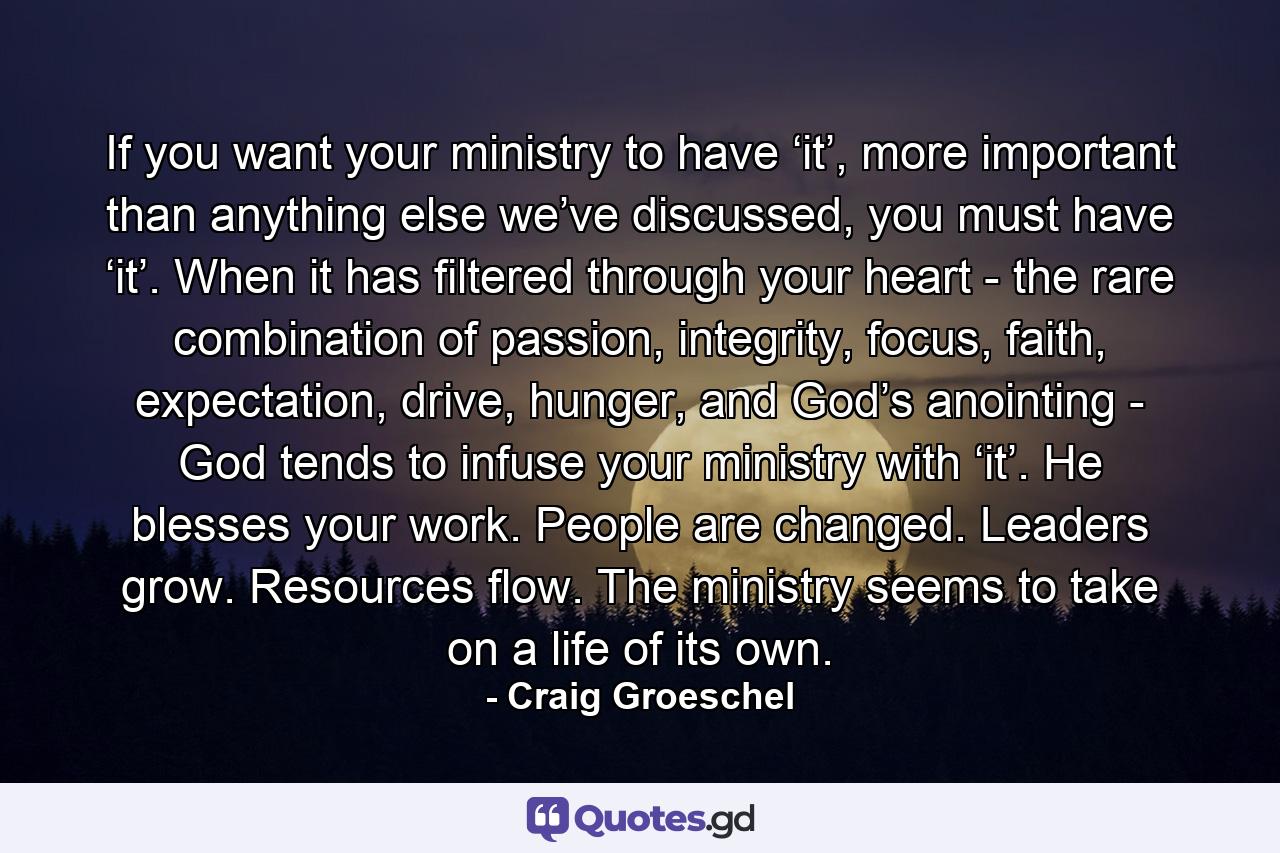 If you want your ministry to have ‘it’, more important than anything else we’ve discussed, you must have ‘it’. When it has filtered through your heart - the rare combination of passion, integrity, focus, faith, expectation, drive, hunger, and God’s anointing - God tends to infuse your ministry with ‘it’. He blesses your work. People are changed. Leaders grow. Resources flow. The ministry seems to take on a life of its own. - Quote by Craig Groeschel