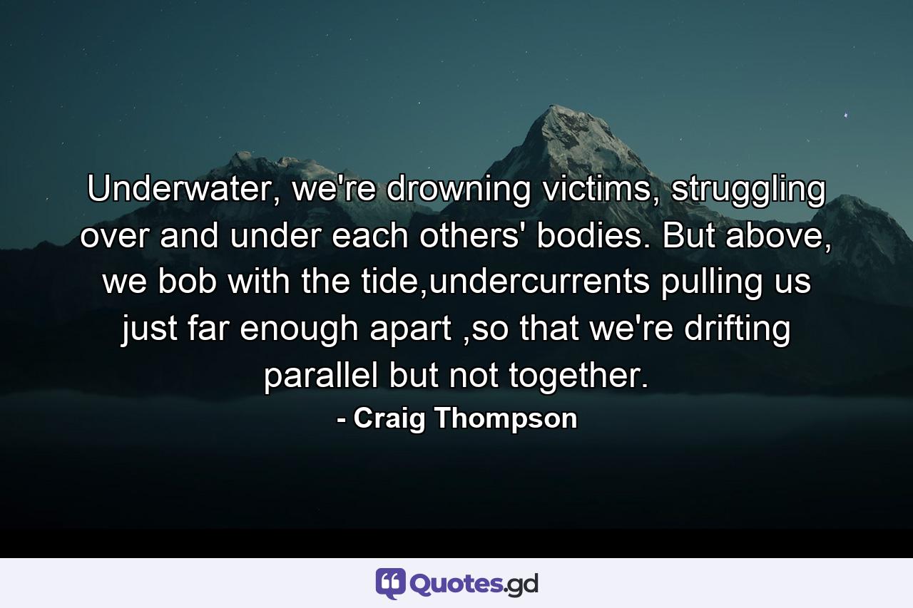 Underwater, we're drowning victims, struggling over and under each others' bodies. But above, we bob with the tide,undercurrents pulling us just far enough apart ,so that we're drifting parallel but not together. - Quote by Craig Thompson