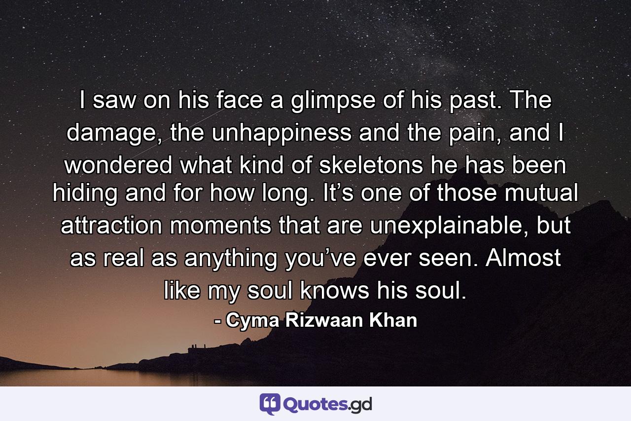 I saw on his face a glimpse of his past. The damage, the unhappiness and the pain, and I wondered what kind of skeletons he has been hiding and for how long. It’s one of those mutual attraction moments that are unexplainable, but as real as anything you’ve ever seen. Almost like my soul knows his soul. - Quote by Cyma Rizwaan Khan