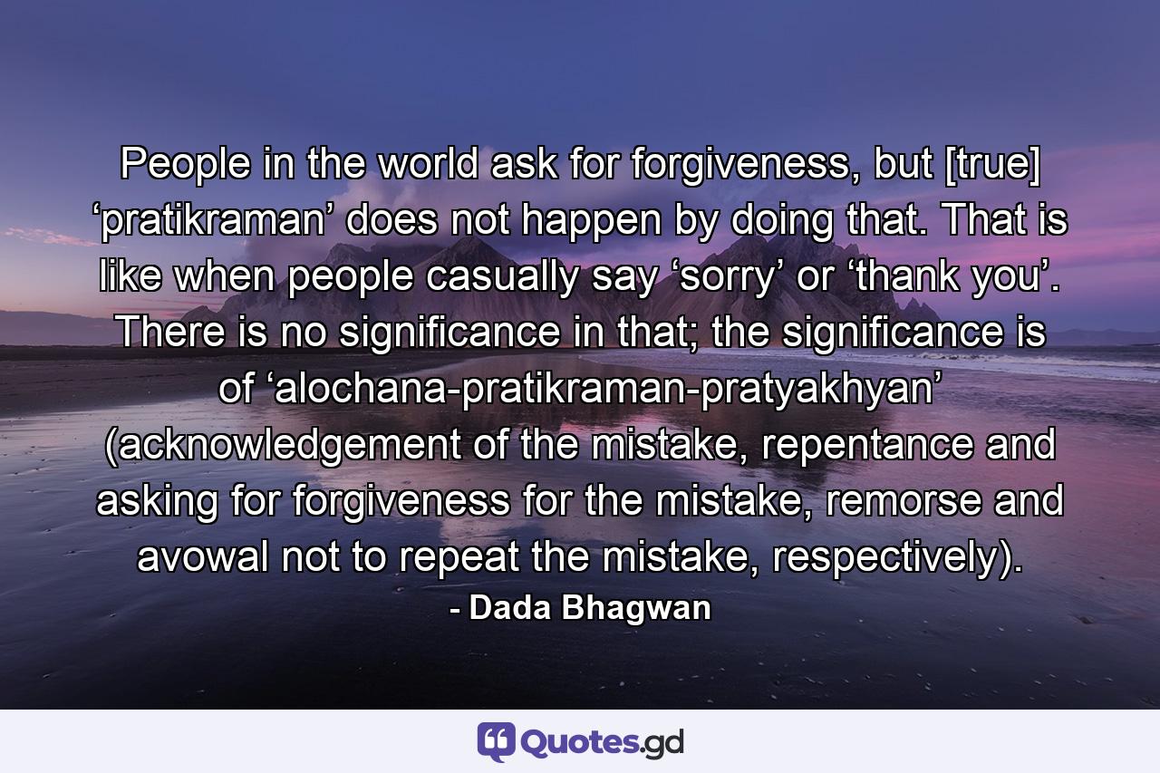 People in the world ask for forgiveness, but [true] ‘pratikraman’ does not happen by doing that. That is like when people casually say ‘sorry’ or ‘thank you’. There is no significance in that; the significance is of ‘alochana-pratikraman-pratyakhyan’ (acknowledgement of the mistake, repentance and asking for forgiveness for the mistake, remorse and avowal not to repeat the mistake, respectively). - Quote by Dada Bhagwan