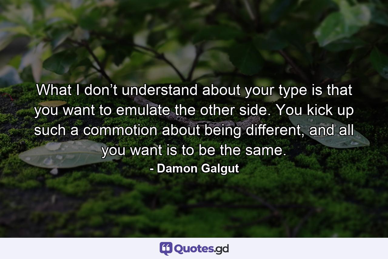 What I don’t understand about your type is that you want to emulate the other side. You kick up such a commotion about being different, and all you want is to be the same. - Quote by Damon Galgut