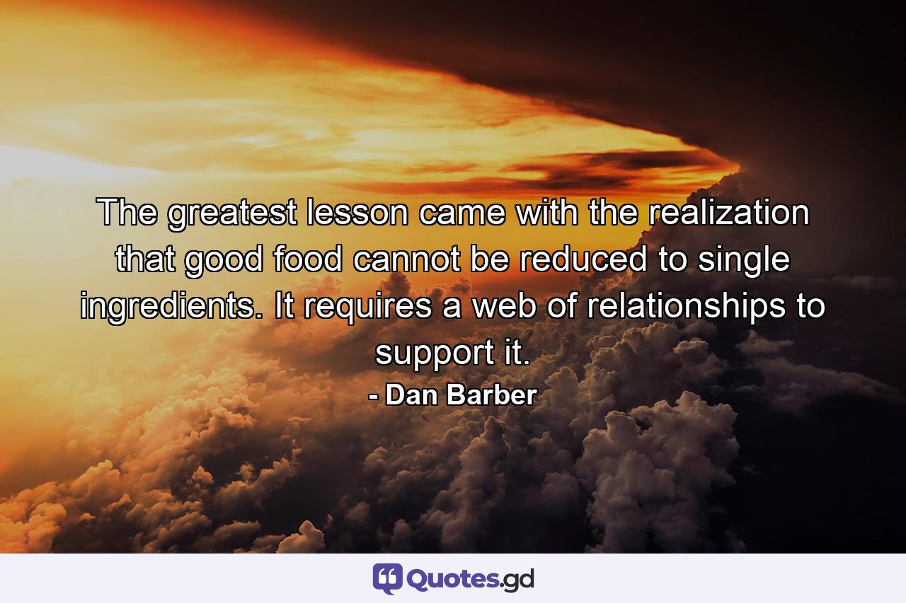 The greatest lesson came with the realization that good food cannot be reduced to single ingredients. It requires a web of relationships to support it. - Quote by Dan Barber