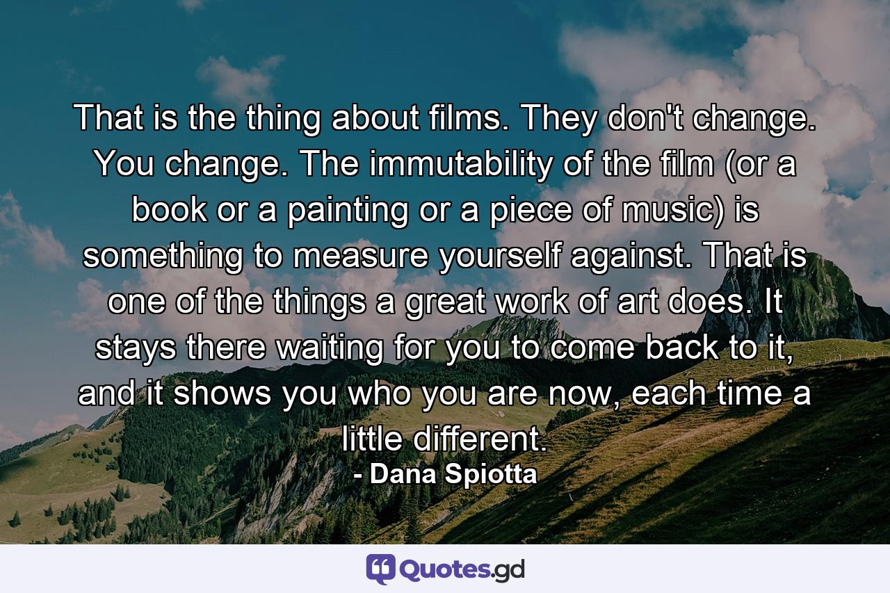 That is the thing about films. They don't change. You change. The immutability of the film (or a book or a painting or a piece of music) is something to measure yourself against. That is one of the things a great work of art does. It stays there waiting for you to come back to it, and it shows you who you are now, each time a little different. - Quote by Dana Spiotta