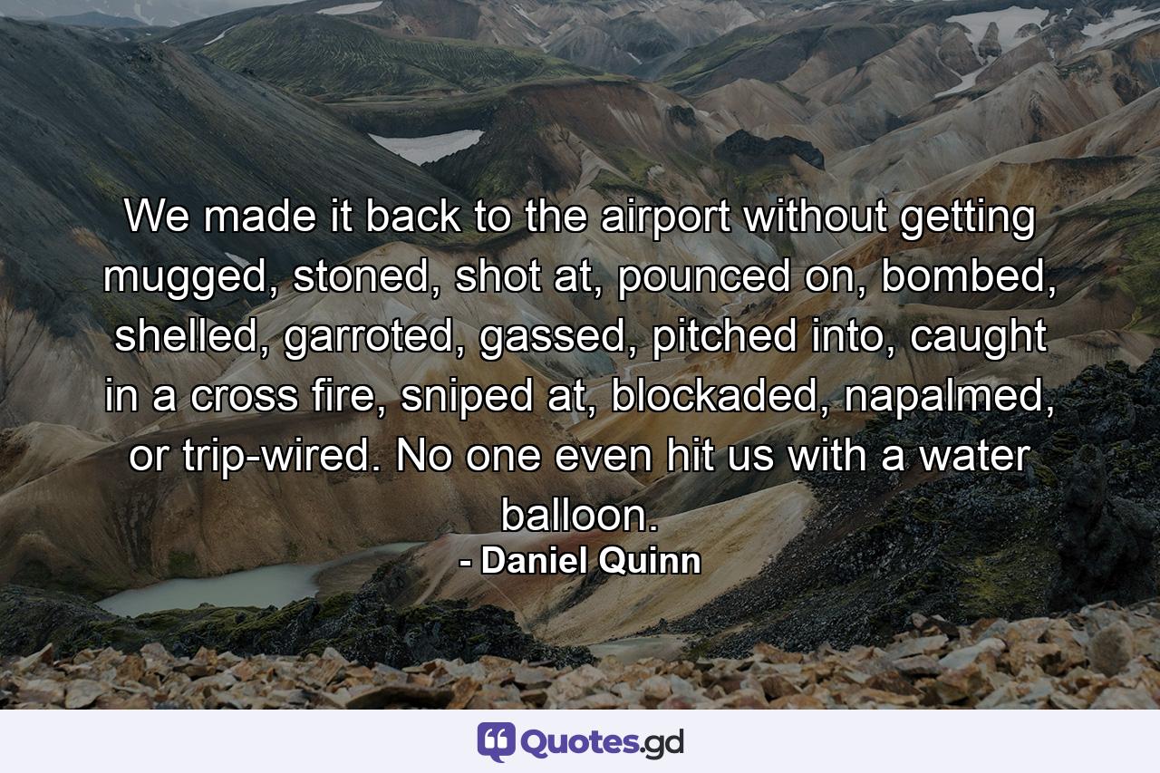 We made it back to the airport without getting mugged, stoned, shot at, pounced on, bombed, shelled, garroted, gassed, pitched into, caught in a cross fire, sniped at, blockaded, napalmed, or trip-wired. No one even hit us with a water balloon. - Quote by Daniel Quinn