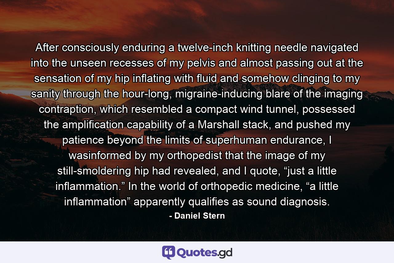 After consciously enduring a twelve-inch knitting needle navigated into the unseen recesses of my pelvis and almost passing out at the sensation of my hip inflating with fluid and somehow clinging to my sanity through the hour-long, migraine-inducing blare of the imaging contraption, which resembled a compact wind tunnel, possessed the amplification capability of a Marshall stack, and pushed my patience beyond the limits of superhuman endurance, I wasinformed by my orthopedist that the image of my still-smoldering hip had revealed, and I quote, “just a little inflammation.” In the world of orthopedic medicine, “a little inflammation” apparently qualifies as sound diagnosis. - Quote by Daniel Stern