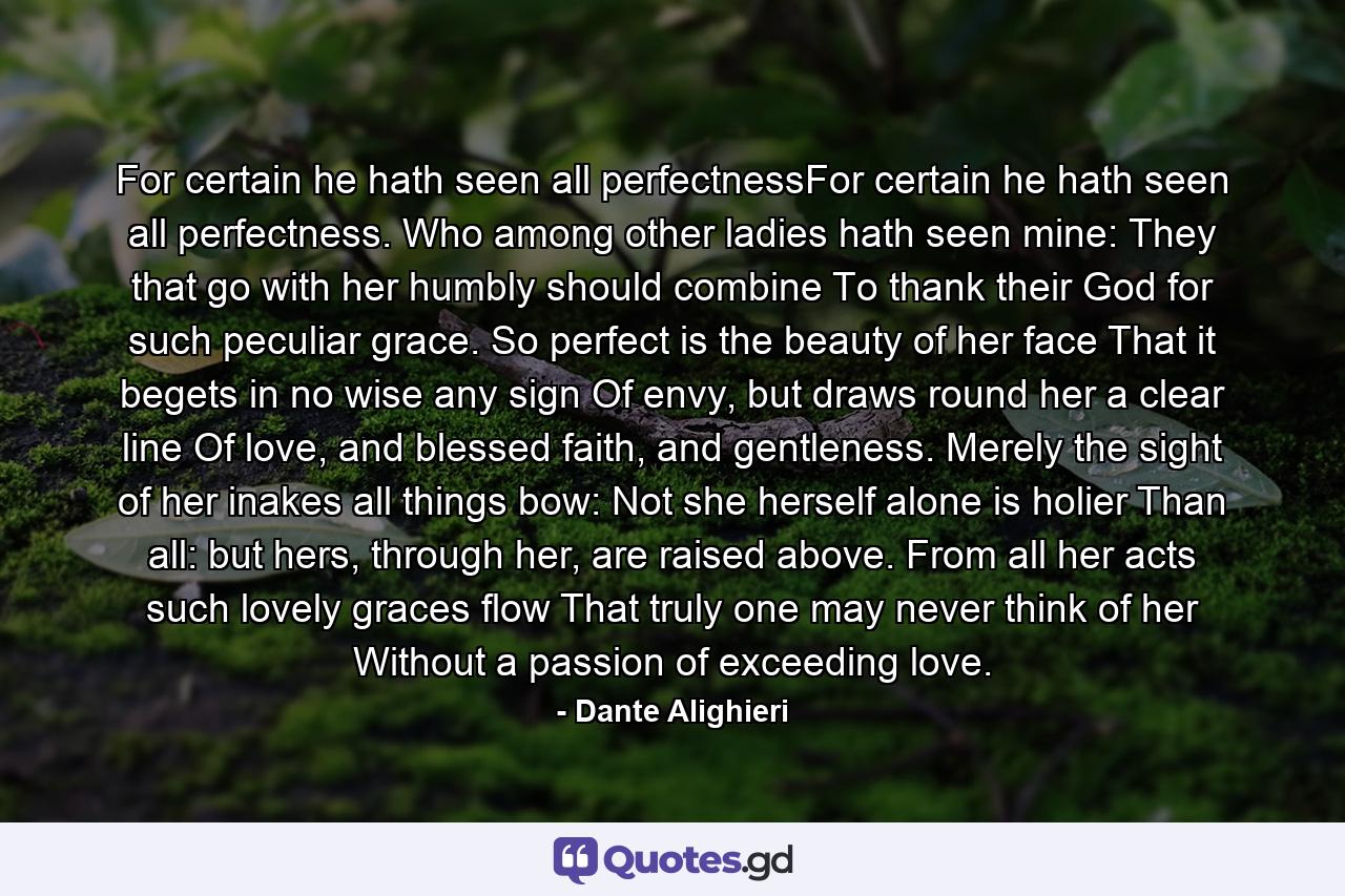 For certain he hath seen all perfectnessFor certain he hath seen all perfectness. Who among other ladies hath seen mine: They that go with her humbly should combine To thank their God for such peculiar grace. So perfect is the beauty of her face That it begets in no wise any sign Of envy, but draws round her a clear line Of love, and blessed faith, and gentleness. Merely the sight of her inakes all things bow: Not she herself alone is holier Than all: but hers, through her, are raised above. From all her acts such lovely graces flow That truly one may never think of her Without a passion of exceeding love. - Quote by Dante Alighieri