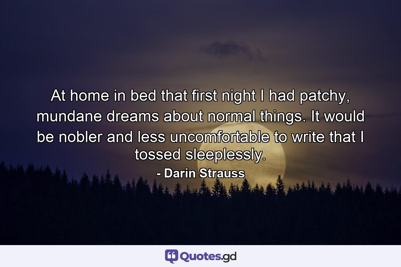 At home in bed that first night I had patchy, mundane dreams about normal things. It would be nobler and less uncomfortable to write that I tossed sleeplessly. - Quote by Darin Strauss