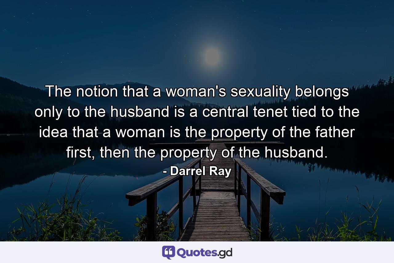 The notion that a woman's sexuality belongs only to the husband is a central tenet tied to the idea that a woman is the property of the father first, then the property of the husband. - Quote by Darrel Ray