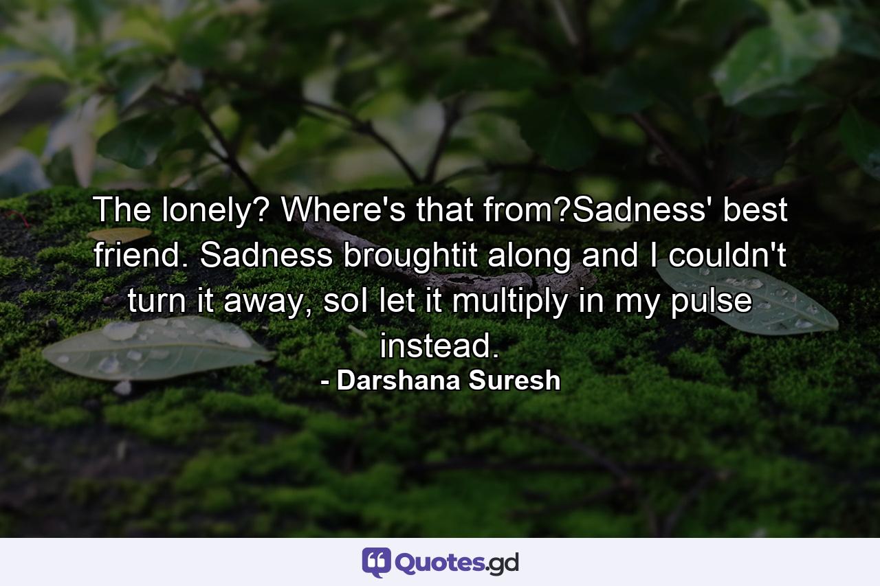 The lonely? Where's that from?Sadness' best friend. Sadness broughtit along and I couldn't turn it away, soI let it multiply in my pulse instead. - Quote by Darshana Suresh