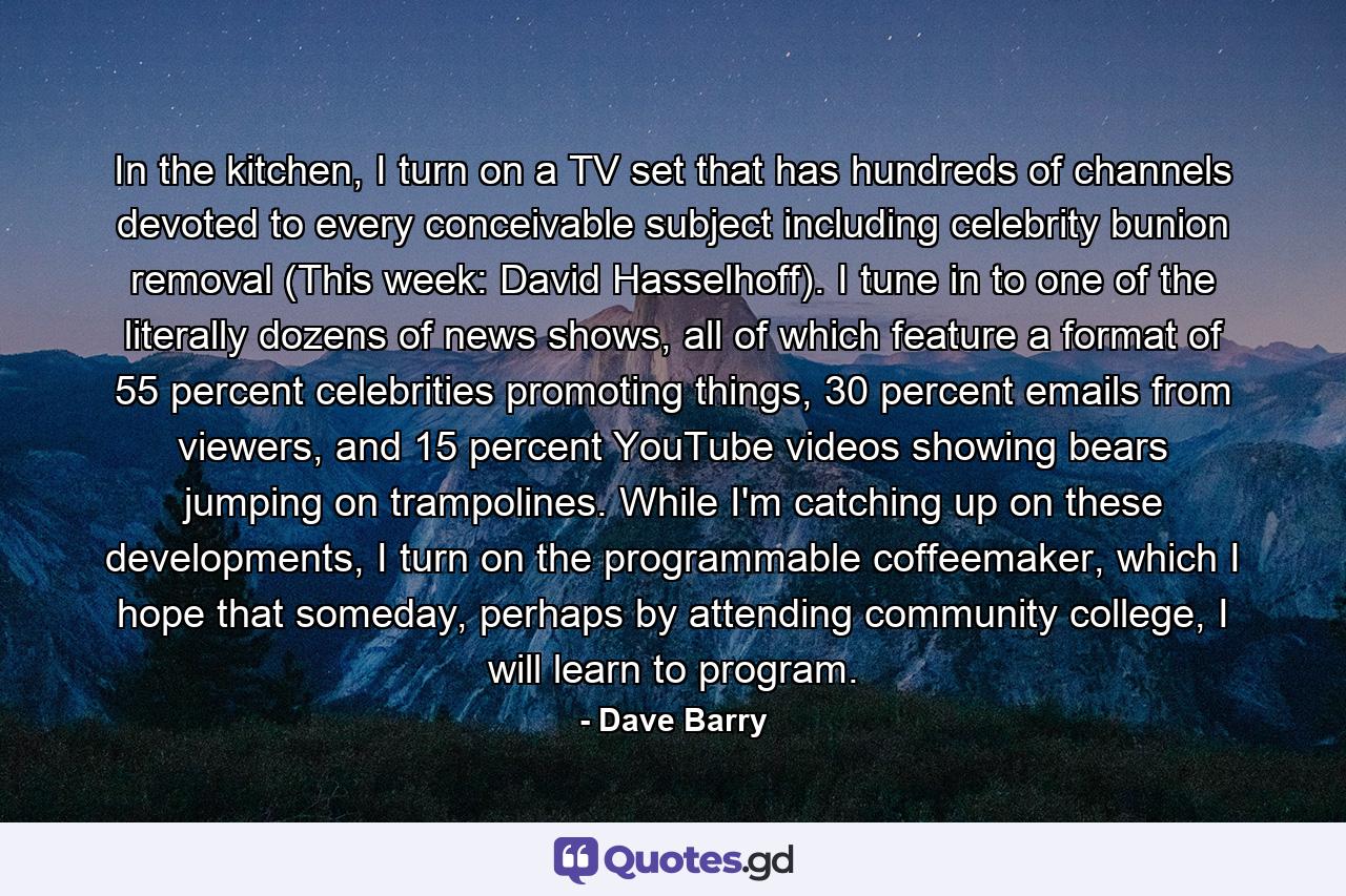 In the kitchen, I turn on a TV set that has hundreds of channels devoted to every conceivable subject including celebrity bunion removal (This week: David Hasselhoff). I tune in to one of the literally dozens of news shows, all of which feature a format of 55 percent celebrities promoting things, 30 percent emails from viewers, and 15 percent YouTube videos showing bears jumping on trampolines. While I'm catching up on these developments, I turn on the programmable coffeemaker, which I hope that someday, perhaps by attending community college, I will learn to program. - Quote by Dave Barry