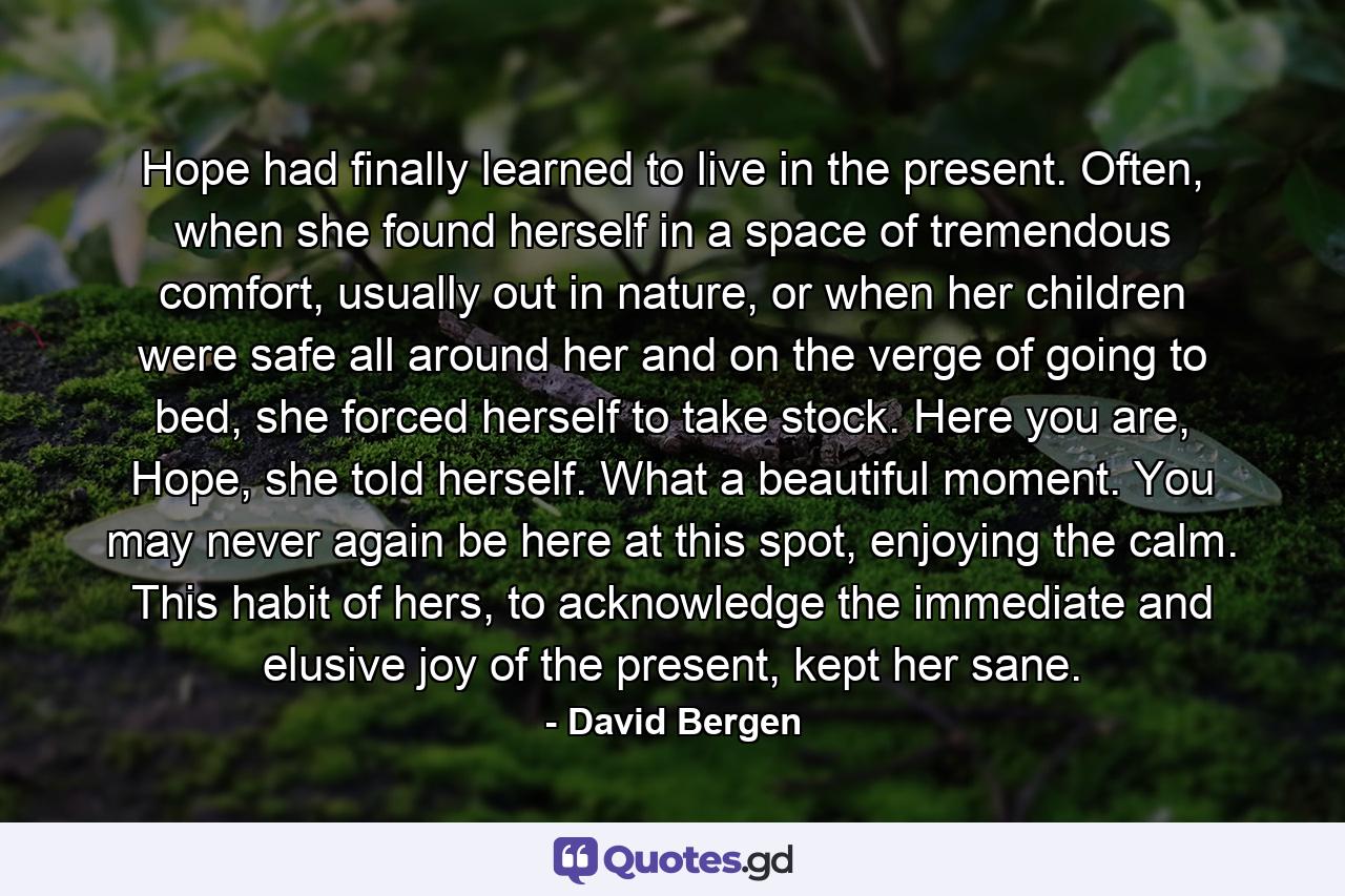 Hope had finally learned to live in the present. Often, when she found herself in a space of tremendous comfort, usually out in nature, or when her children were safe all around her and on the verge of going to bed, she forced herself to take stock. Here you are, Hope, she told herself. What a beautiful moment. You may never again be here at this spot, enjoying the calm. This habit of hers, to acknowledge the immediate and elusive joy of the present, kept her sane. - Quote by David Bergen