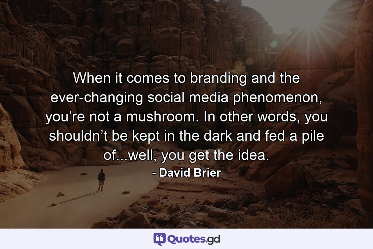 When it comes to branding and the ever-changing social media phenomenon, you’re not a mushroom. In other words, you shouldn’t be kept in the dark and fed a pile of...well, you get the idea. - Quote by David Brier