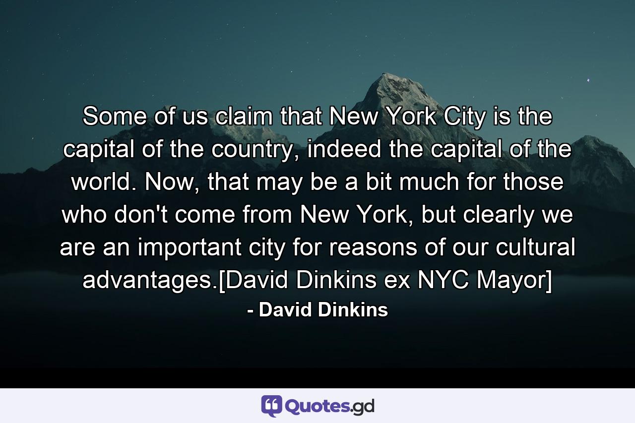 Some of us claim that New York City is the capital of the country, indeed the capital of the world. Now, that may be a bit much for those who don't come from New York, but clearly we are an important city for reasons of our cultural advantages.[David Dinkins ex NYC Mayor] - Quote by David Dinkins