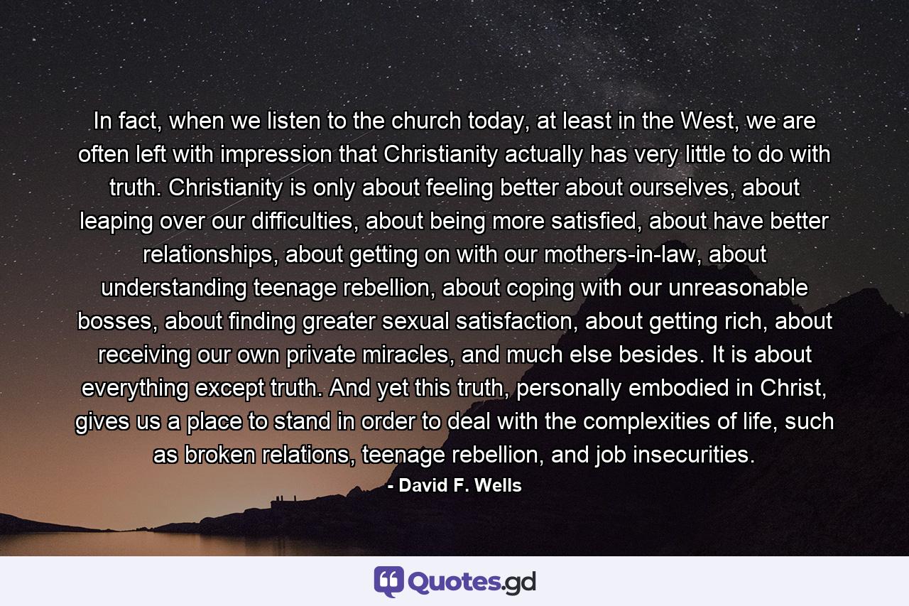 In fact, when we listen to the church today, at least in the West, we are often left with impression that Christianity actually has very little to do with truth. Christianity is only about feeling better about ourselves, about leaping over our difficulties, about being more satisfied, about have better relationships, about getting on with our mothers-in-law, about understanding teenage rebellion, about coping with our unreasonable bosses, about finding greater sexual satisfaction, about getting rich, about receiving our own private miracles, and much else besides. It is about everything except truth. And yet this truth, personally embodied in Christ, gives us a place to stand in order to deal with the complexities of life, such as broken relations, teenage rebellion, and job insecurities. - Quote by David F. Wells