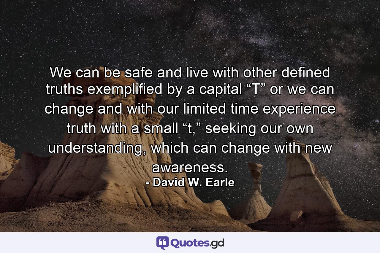 We can be safe and live with other defined truths exemplified by a capital “T” or we can change and with our limited time experience truth with a small “t,” seeking our own understanding, which can change with new awareness. - Quote by David W. Earle