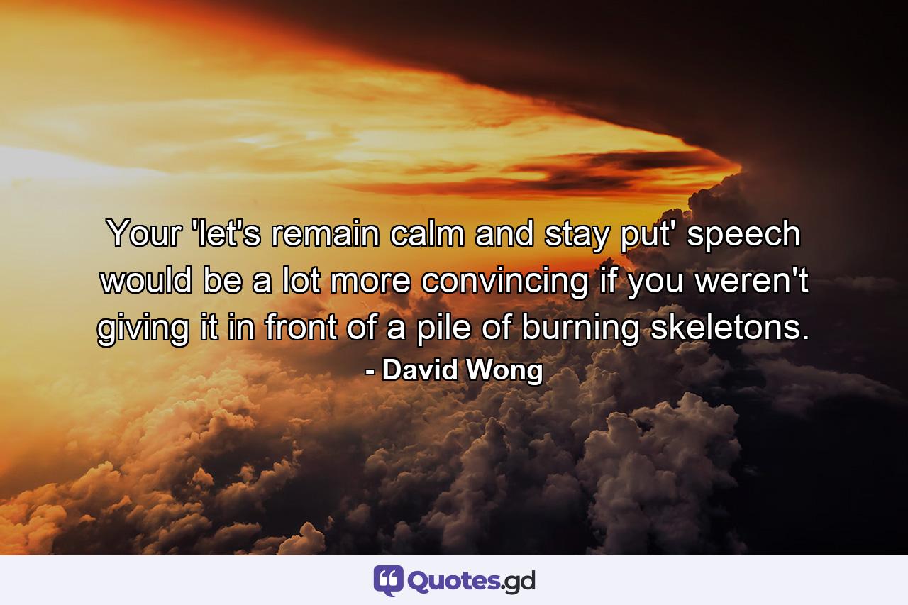 Your 'let's remain calm and stay put' speech would be a lot more convincing if you weren't giving it in front of a pile of burning skeletons. - Quote by David Wong