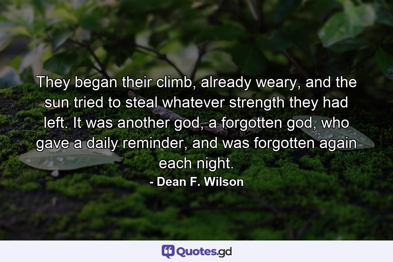 They began their climb, already weary, and the sun tried to steal whatever strength they had left. It was another god, a forgotten god, who gave a daily reminder, and was forgotten again each night. - Quote by Dean F. Wilson