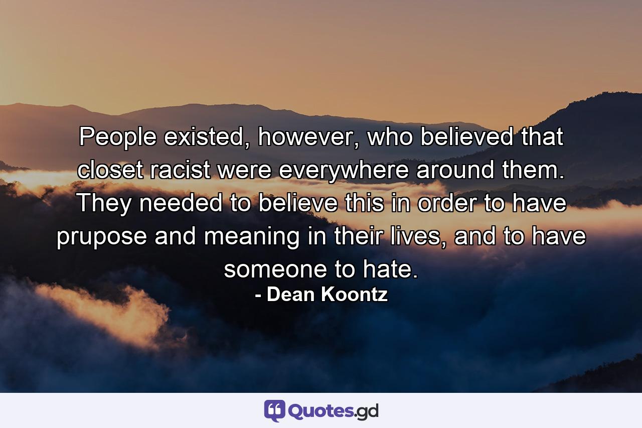 People existed, however, who believed that closet racist were everywhere around them. They needed to believe this in order to have prupose and meaning in their lives, and to have someone to hate. - Quote by Dean Koontz