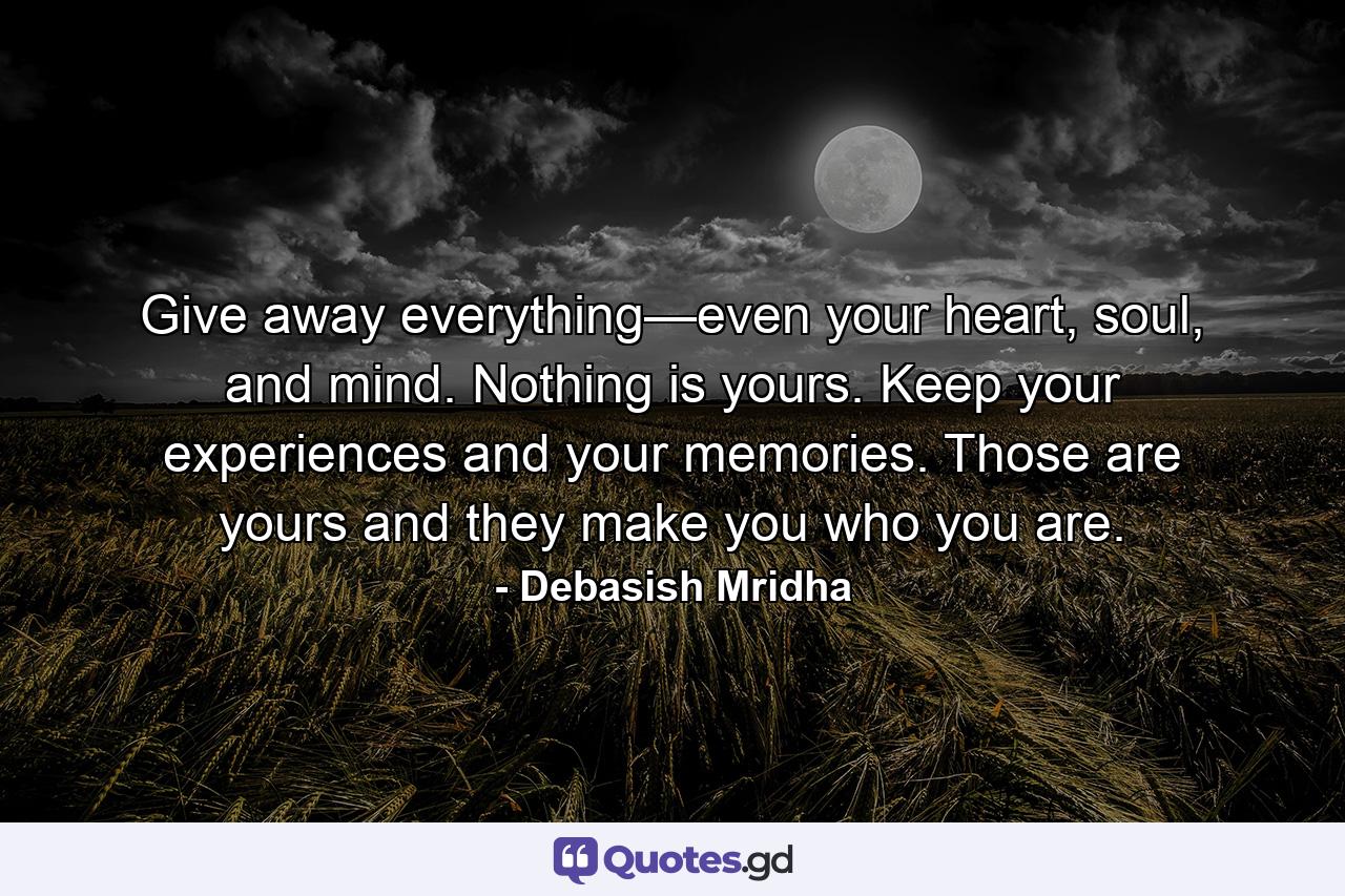 Give away everything—even your heart, soul, and mind. Nothing is yours. Keep your experiences and your memories. Those are yours and they make you who you are. - Quote by Debasish Mridha