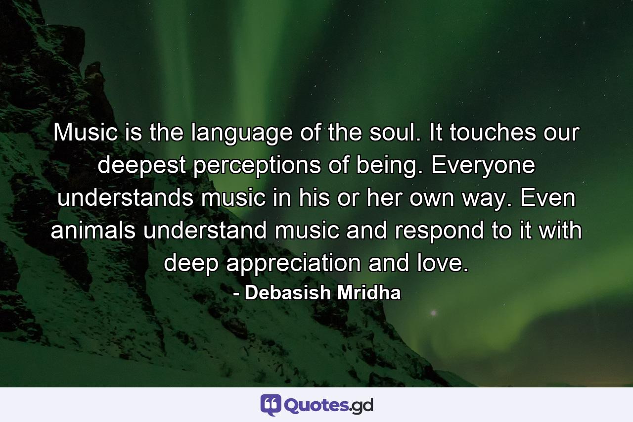 Music is the language of the soul. It touches our deepest perceptions of being. Everyone understands music in his or her own way. Even animals understand music and respond to it with deep appreciation and love. - Quote by Debasish Mridha