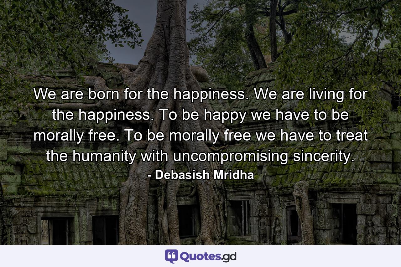 We are born for the happiness. We are living for the happiness. To be happy we have to be morally free. To be morally free we have to treat the humanity with uncompromising sincerity. - Quote by Debasish Mridha