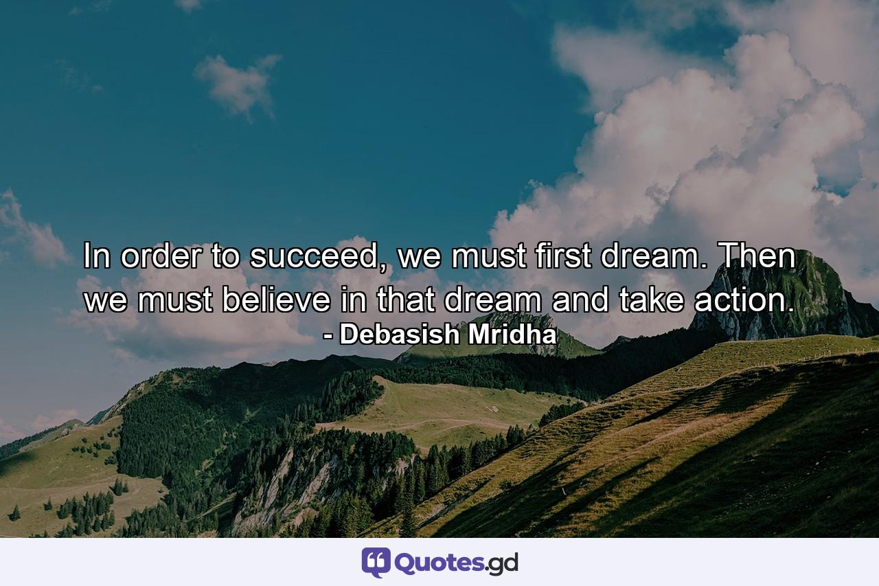 In order to succeed, we must first dream. Then we must believe in that dream and take action. - Quote by Debasish Mridha