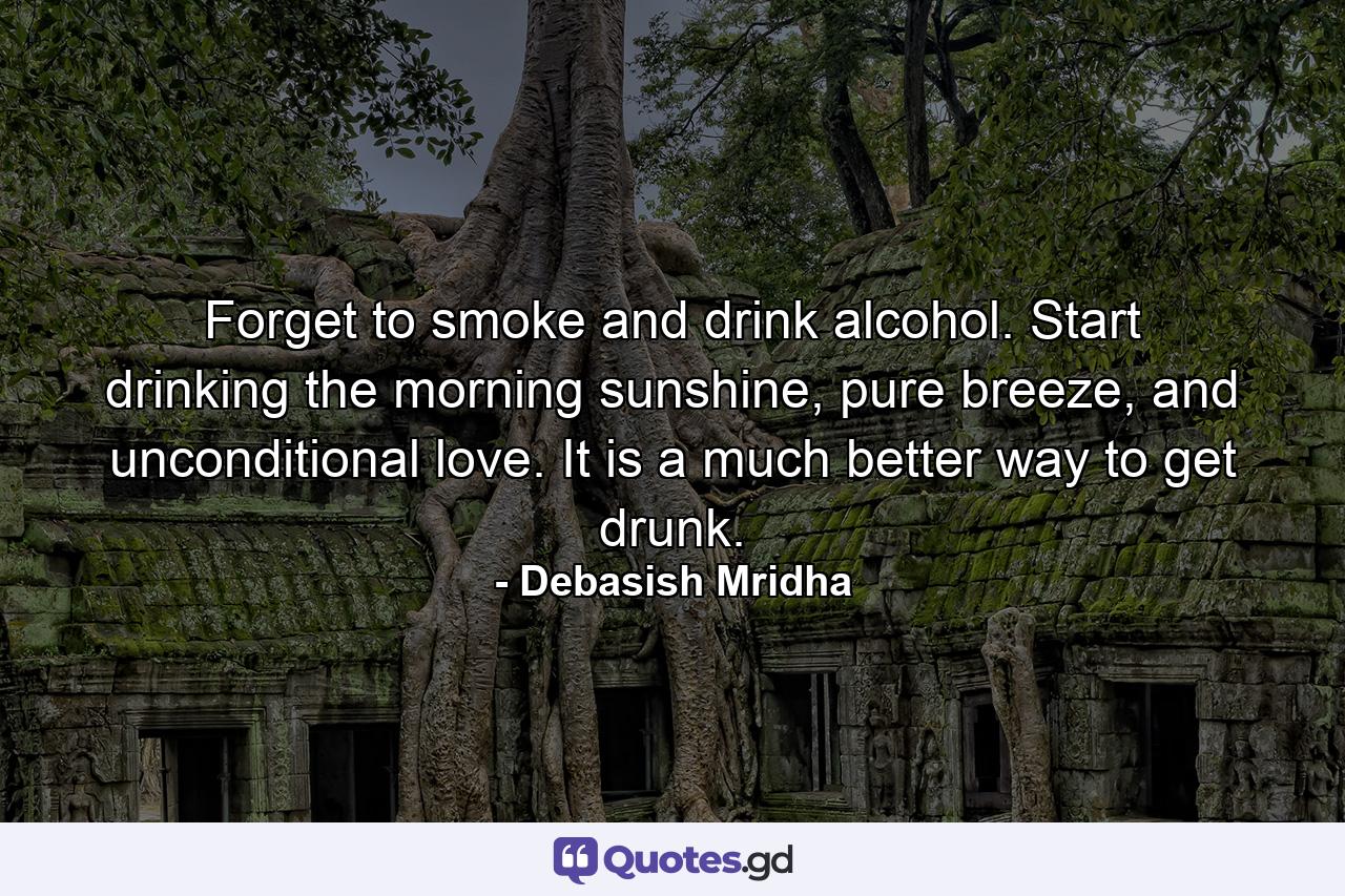 Forget to smoke and drink alcohol. Start drinking the morning sunshine, pure breeze, and unconditional love. It is a much better way to get drunk. - Quote by Debasish Mridha