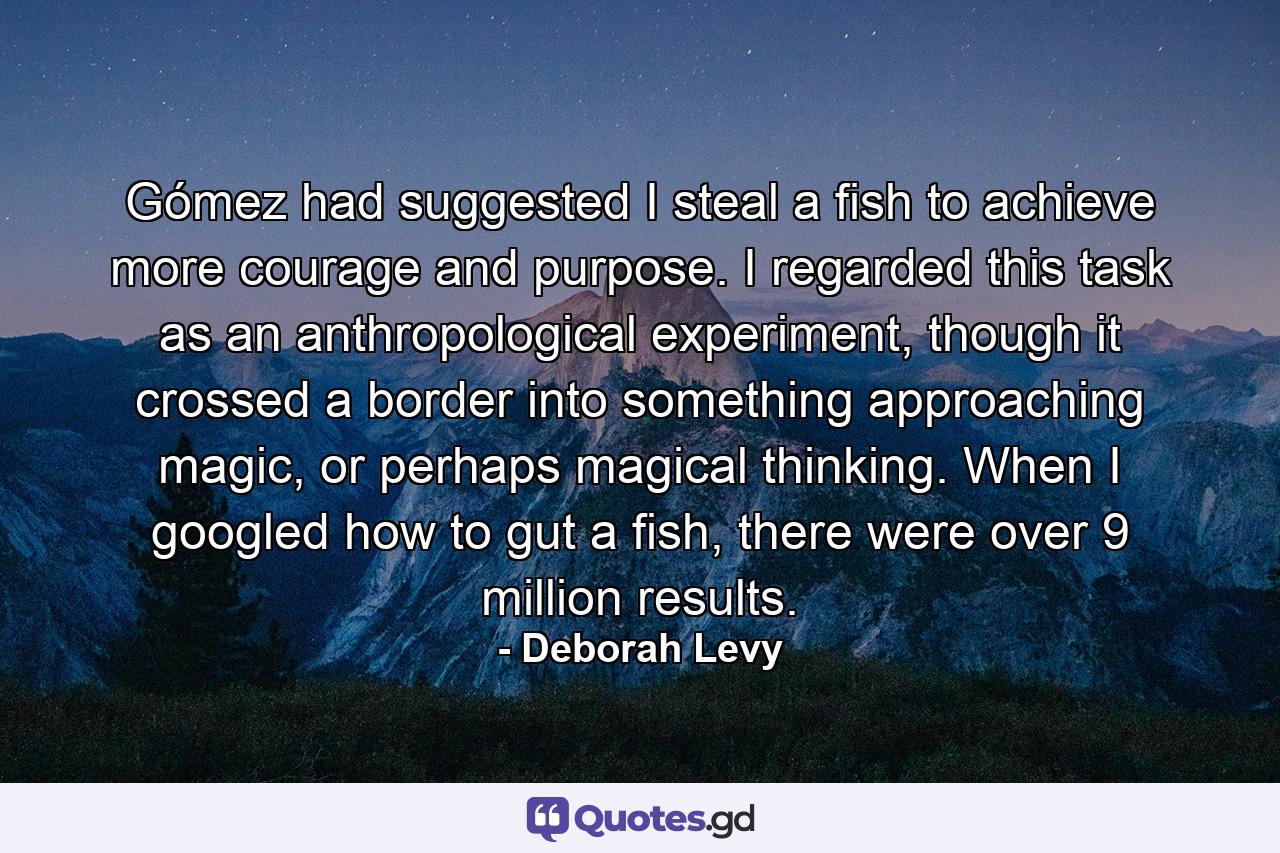 Gómez had suggested I steal a fish to achieve more courage and purpose. I regarded this task as an anthropological experiment, though it crossed a border into something approaching magic, or perhaps magical thinking. When I googled how to gut a fish, there were over 9 million results. - Quote by Deborah Levy