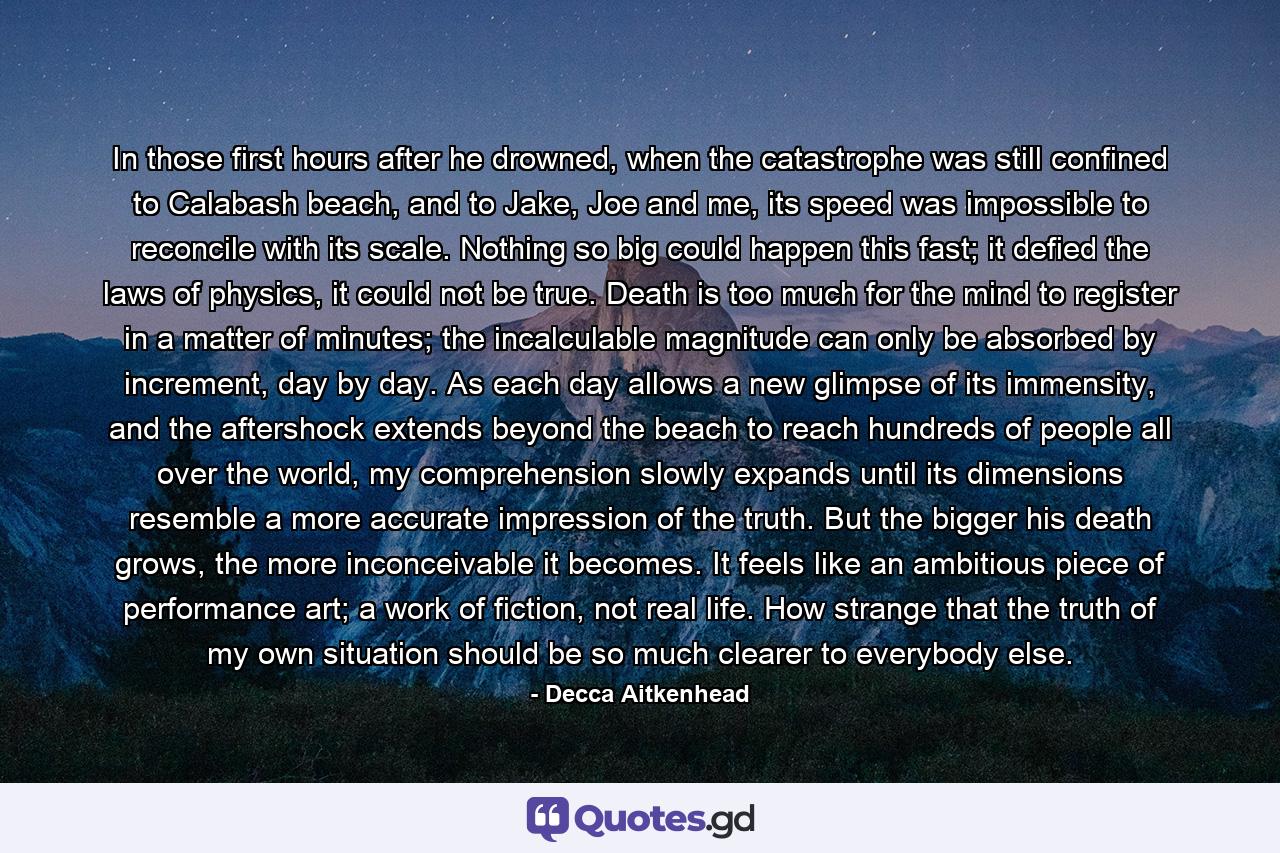 In those first hours after he drowned, when the catastrophe was still confined to Calabash beach, and to Jake, Joe and me, its speed was impossible to reconcile with its scale. Nothing so big could happen this fast; it defied the laws of physics, it could not be true. Death is too much for the mind to register in a matter of minutes; the incalculable magnitude can only be absorbed by increment, day by day. As each day allows a new glimpse of its immensity, and the aftershock extends beyond the beach to reach hundreds of people all over the world, my comprehension slowly expands until its dimensions resemble a more accurate impression of the truth. But the bigger his death grows, the more inconceivable it becomes. It feels like an ambitious piece of performance art; a work of fiction, not real life. How strange that the truth of my own situation should be so much clearer to everybody else. - Quote by Decca Aitkenhead