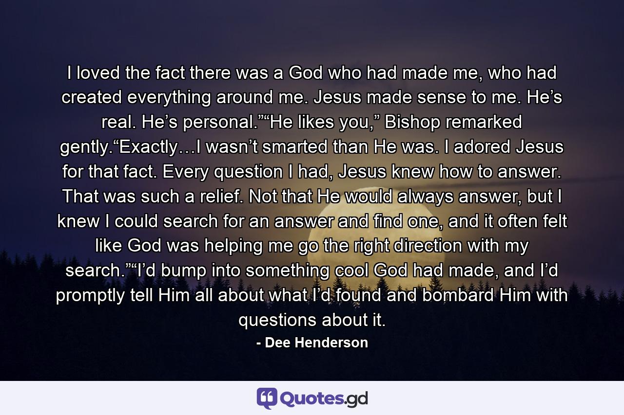 I loved the fact there was a God who had made me, who had created everything around me. Jesus made sense to me. He’s real. He’s personal.”“He likes you,” Bishop remarked gently.“Exactly…I wasn’t smarted than He was. I adored Jesus for that fact. Every question I had, Jesus knew how to answer. That was such a relief. Not that He would always answer, but I knew I could search for an answer and find one, and it often felt like God was helping me go the right direction with my search.”“I’d bump into something cool God had made, and I’d promptly tell Him all about what I’d found and bombard Him with questions about it. - Quote by Dee Henderson