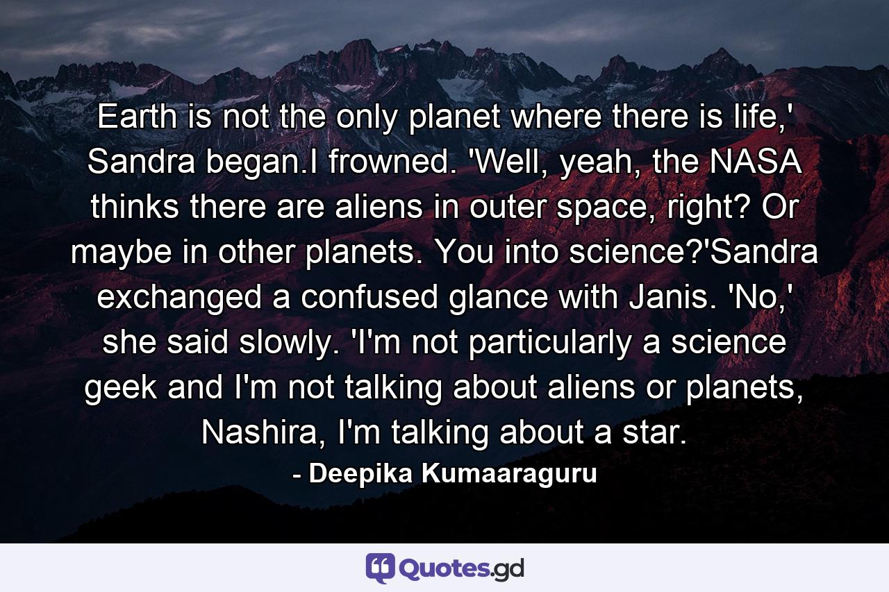 Earth is not the only planet where there is life,' Sandra began.I frowned. 'Well, yeah, the NASA thinks there are aliens in outer space, right? Or maybe in other planets. You into science?'Sandra exchanged a confused glance with Janis. 'No,' she said slowly. 'I'm not particularly a science geek and I'm not talking about aliens or planets, Nashira, I'm talking about a star. - Quote by Deepika Kumaaraguru