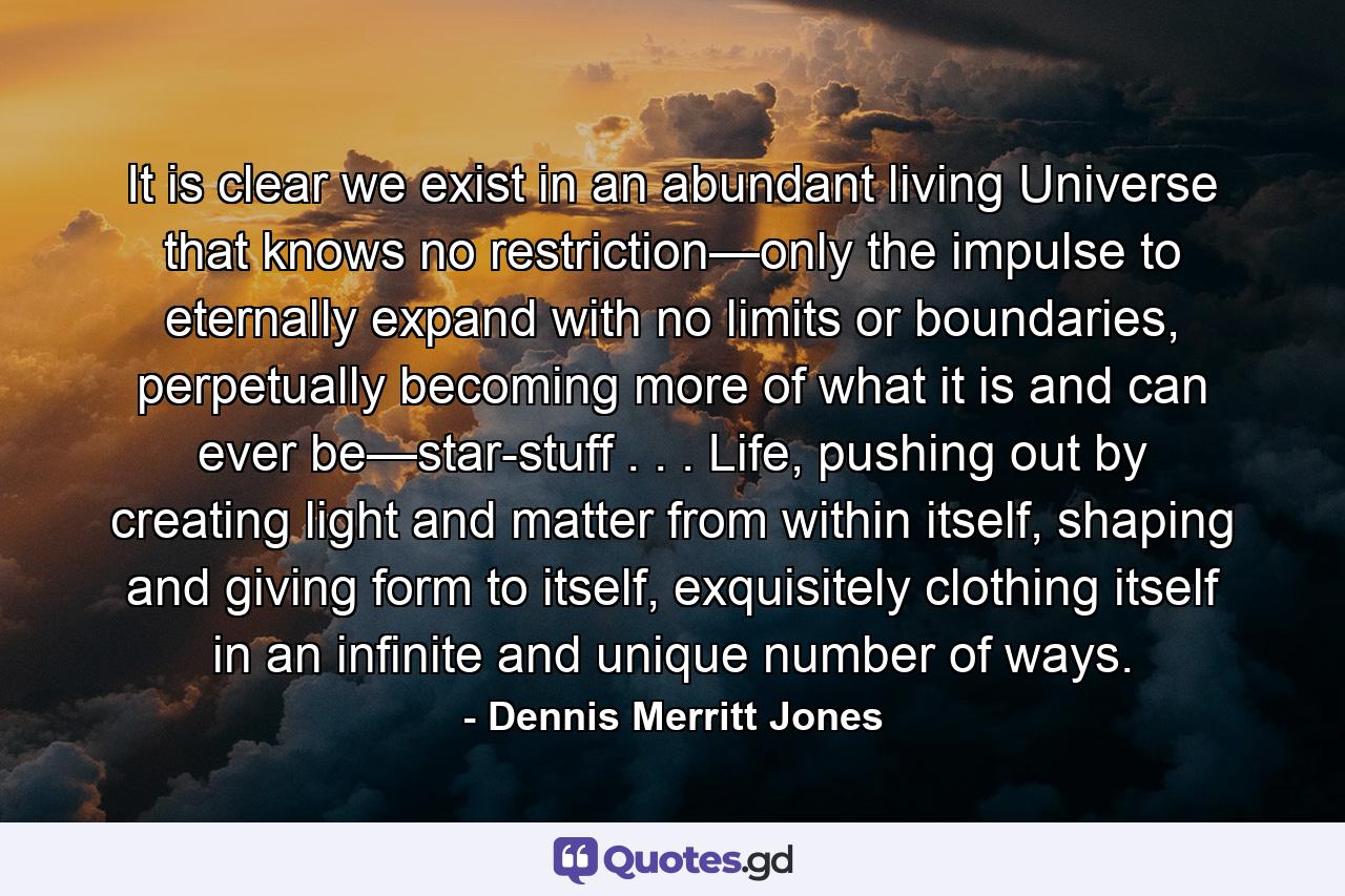 It is clear we exist in an abundant living Universe that knows no restriction—only the impulse to eternally expand with no limits or boundaries, perpetually becoming more of what it is and can ever be—star-stuff . . . Life, pushing out by creating light and matter from within itself, shaping and giving form to itself, exquisitely clothing itself in an infinite and unique number of ways. - Quote by Dennis Merritt Jones