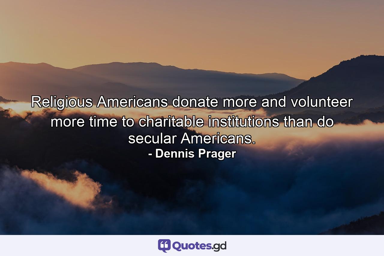 Religious Americans donate more and volunteer more time to charitable institutions than do secular Americans. - Quote by Dennis Prager