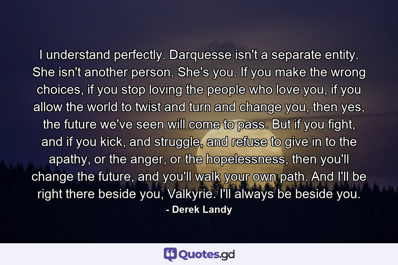 I understand perfectly. Darquesse isn't a separate entity. She isn't another person. She's you. If you make the wrong choices, if you stop loving the people who love you, if you allow the world to twist and turn and change you, then yes, the future we've seen will come to pass. But if you fight, and if you kick, and struggle, and refuse to give in to the apathy, or the anger, or the hopelessness, then you'll change the future, and you'll walk your own path. And I'll be right there beside you, Valkyrie. I'll always be beside you. - Quote by Derek Landy