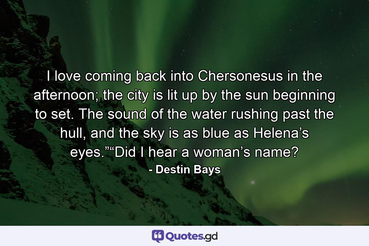 I love coming back into Chersonesus in the afternoon; the city is lit up by the sun beginning to set. The sound of the water rushing past the hull, and the sky is as blue as Helena’s eyes.”“Did I hear a woman’s name? - Quote by Destin Bays