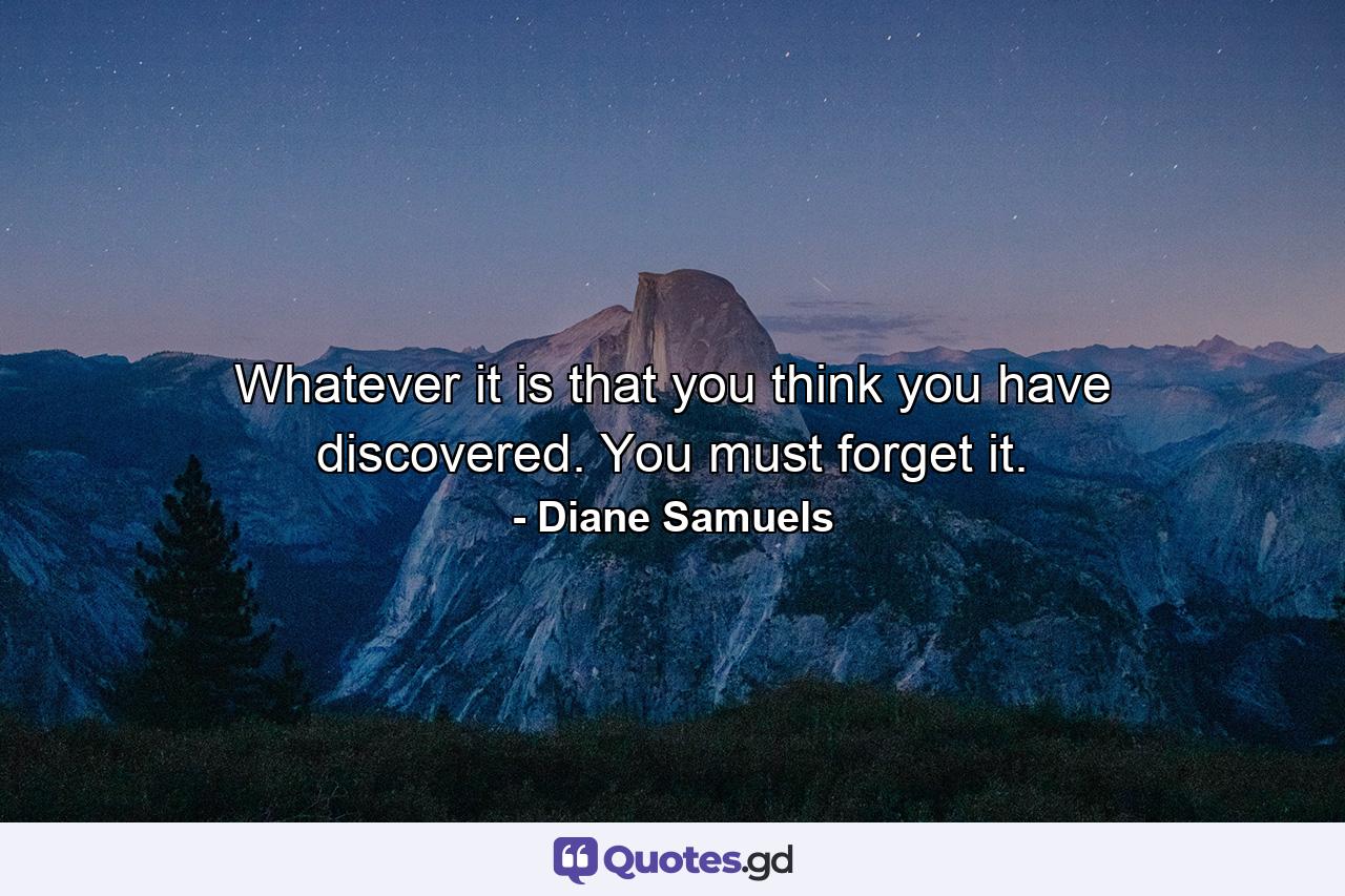 Whatever it is that you think you have discovered. You must forget it. - Quote by Diane Samuels