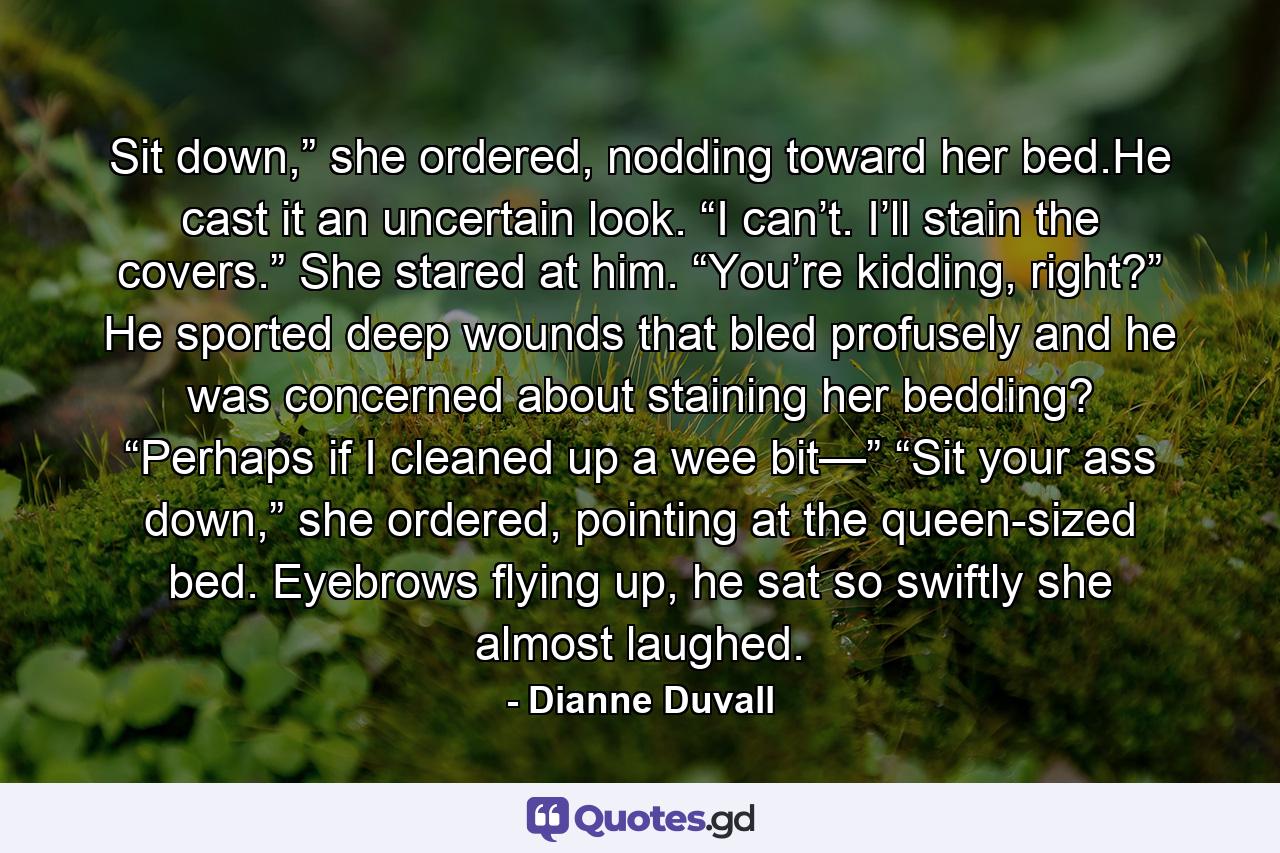 Sit down,” she ordered, nodding toward her bed.He cast it an uncertain look. “I can’t. I’ll stain the covers.” She stared at him. “You’re kidding, right?” He sported deep wounds that bled profusely and he was concerned about staining her bedding? “Perhaps if I cleaned up a wee bit—” “Sit your ass down,” she ordered, pointing at the queen-sized bed. Eyebrows flying up, he sat so swiftly she almost laughed. - Quote by Dianne Duvall