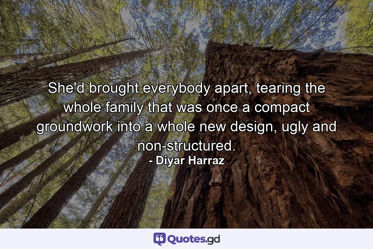 She'd brought everybody apart, tearing the whole family that was once a compact groundwork into a whole new design, ugly and non-structured. - Quote by Diyar Harraz