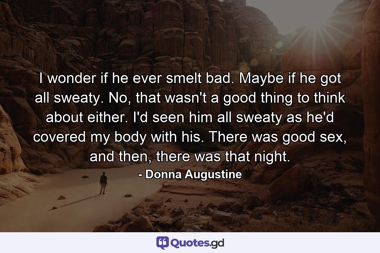 I wonder if he ever smelt bad. Maybe if he got all sweaty. No, that wasn't a good thing to think about either. I'd seen him all sweaty as he'd covered my body with his. There was good sex, and then, there was that night. - Quote by Donna Augustine