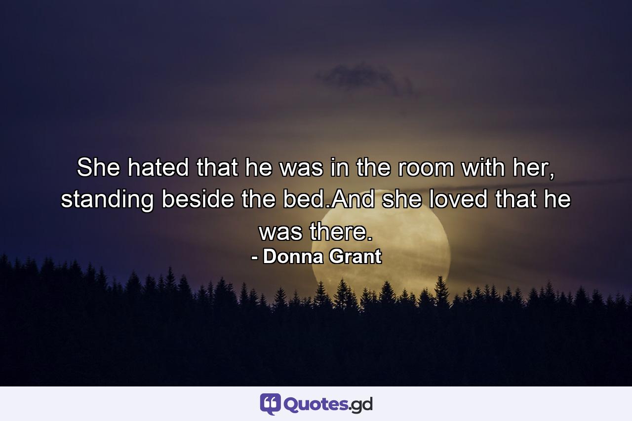 She hated that he was in the room with her, standing beside the bed.And she loved that he was there. - Quote by Donna Grant