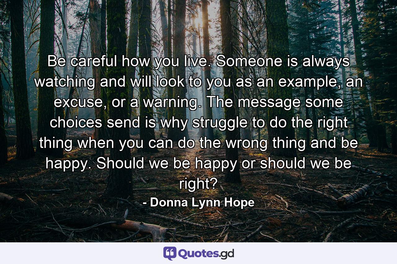 Be careful how you live. Someone is always watching and will look to you as an example, an excuse, or a warning. The message some choices send is why struggle to do the right thing when you can do the wrong thing and be happy. Should we be happy or should we be right? - Quote by Donna Lynn Hope