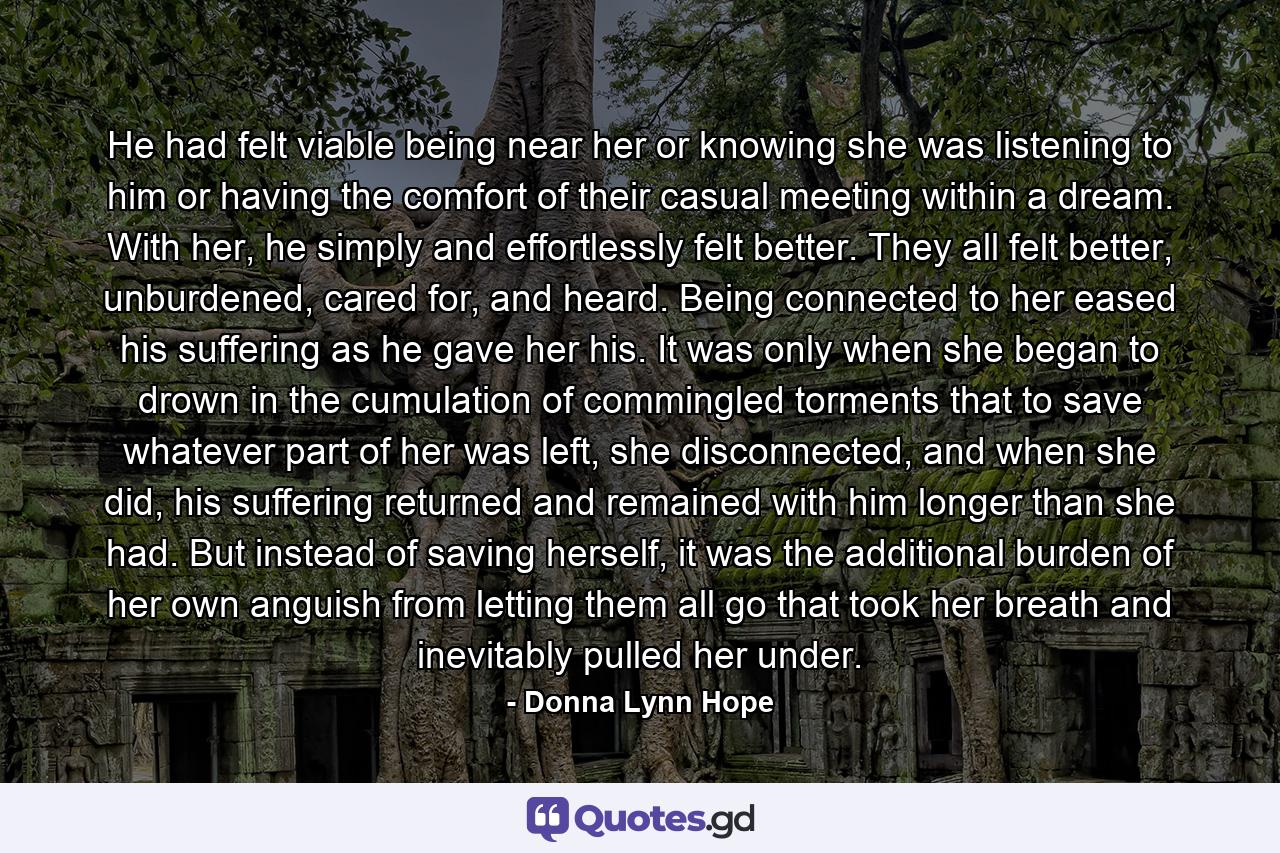 He had felt viable being near her or knowing she was listening to him or having the comfort of their casual meeting within a dream. With her, he simply and effortlessly felt better. They all felt better, unburdened, cared for, and heard. Being connected to her eased his suffering as he gave her his. It was only when she began to drown in the cumulation of commingled torments that to save whatever part of her was left, she disconnected, and when she did, his suffering returned and remained with him longer than she had. But instead of saving herself, it was the additional burden of her own anguish from letting them all go that took her breath and inevitably pulled her under. - Quote by Donna Lynn Hope