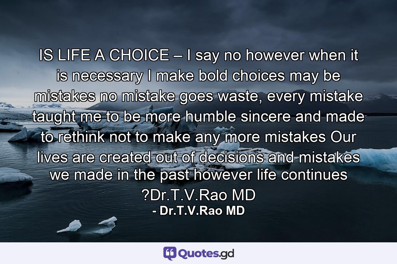 IS LIFE A CHOICE – I say no however when it is necessary I make bold choices may be mistakes no mistake goes waste, every mistake taught me to be more humble sincere and made to rethink not to make any more mistakes Our lives are created out of decisions and mistakes we made in the past however life continues ?Dr.T.V.Rao MD - Quote by Dr.T.V.Rao MD