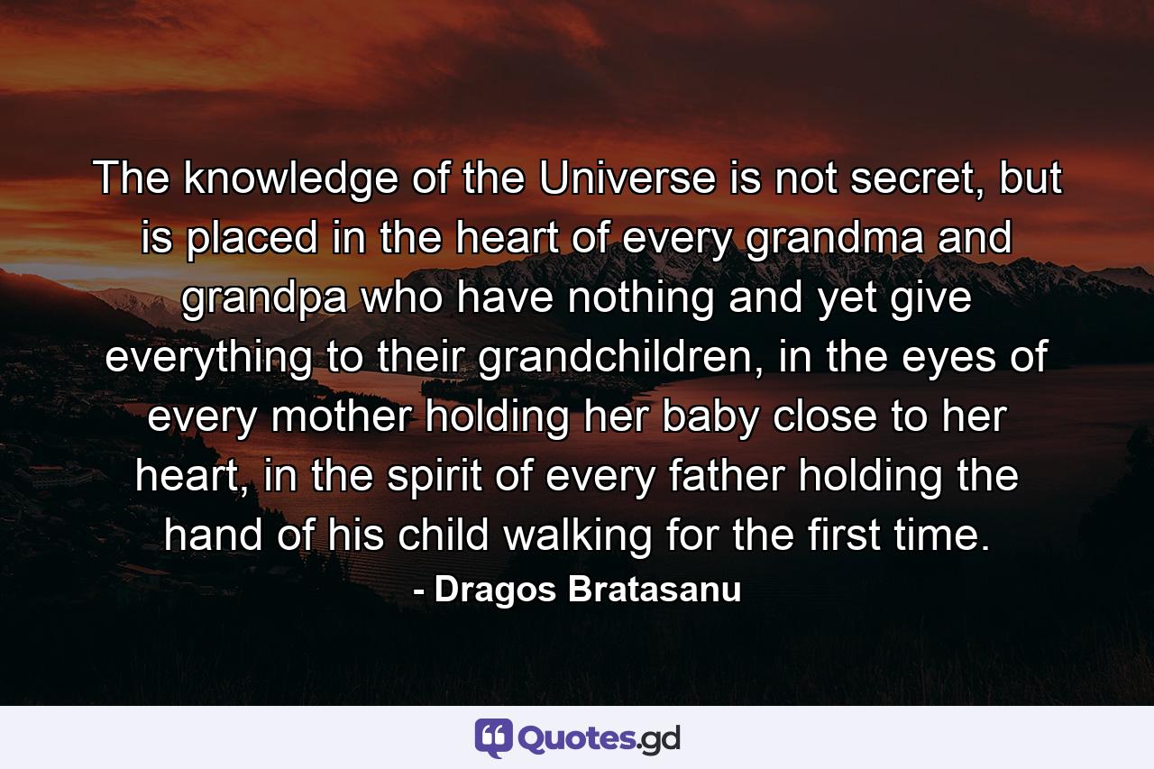 The knowledge of the Universe is not secret, but is placed in the heart of every grandma and grandpa who have nothing and yet give everything to their grandchildren, in the eyes of every mother holding her baby close to her heart, in the spirit of every father holding the hand of his child walking for the first time. - Quote by Dragos Bratasanu